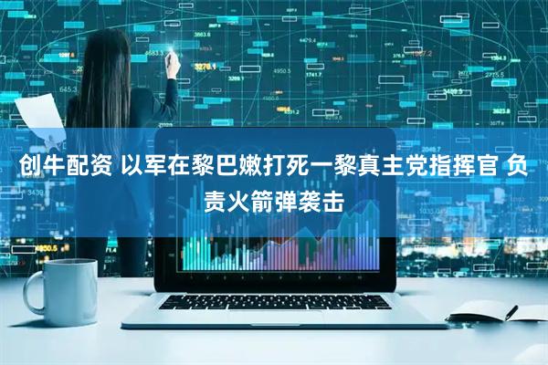 创牛配资 以军在黎巴嫩打死一黎真主党指挥官 负责火箭弹袭击