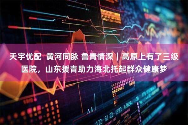 天宇优配  黄河同脉 鲁青情深｜高原上有了三级医院，山东援青助力海北托起群众健康梦