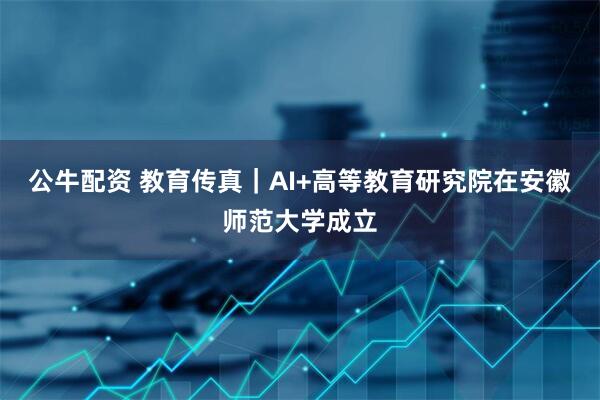 公牛配资 教育传真｜AI+高等教育研究院在安徽师范大学成立