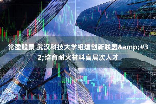 常盈股票 武汉科技大学组建创新联盟&#32;培育耐火材料高层次人才