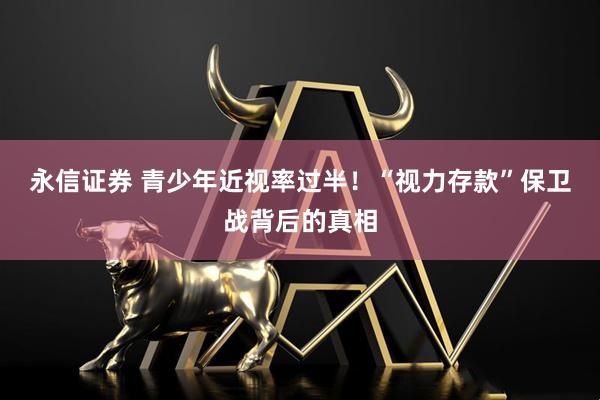 永信证券 青少年近视率过半！“视力存款”保卫战背后的真相