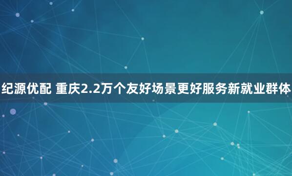 纪源优配 重庆2.2万个友好场景更好服务新就业群体