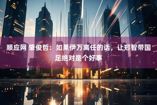 顺应网 肇俊哲：如果伊万离任的话，让郑智带国足绝对是个好事