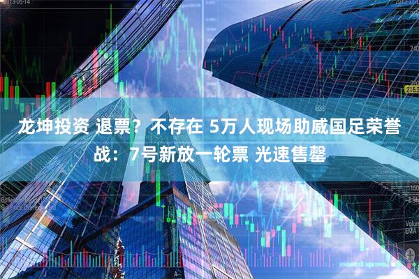 龙坤投资 退票？不存在 5万人现场助威国足荣誉战：7号新放一轮票 光速售罄