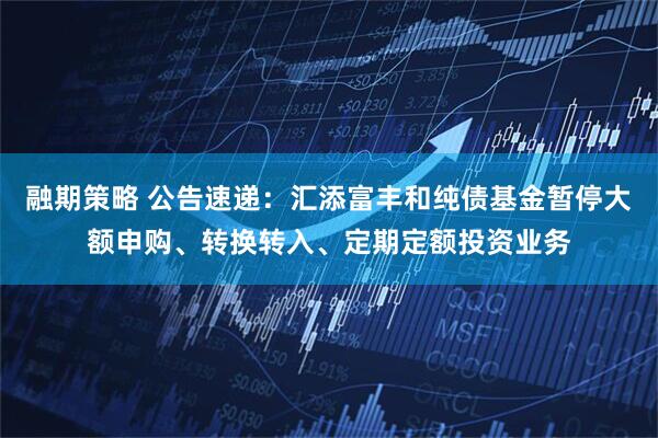 融期策略 公告速递：汇添富丰和纯债基金暂停大额申购、转换转入、定期定额投资业务