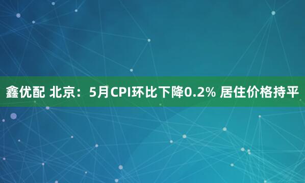 鑫优配 北京：5月CPI环比下降0.2% 居住价格持平