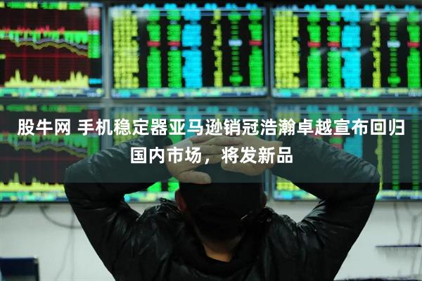 股牛网 手机稳定器亚马逊销冠浩瀚卓越宣布回归国内市场，将发新品