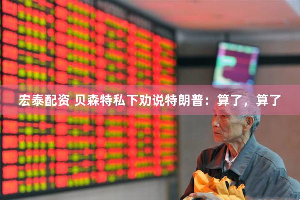 宏泰配资 贝森特私下劝说特朗普：算了，算了