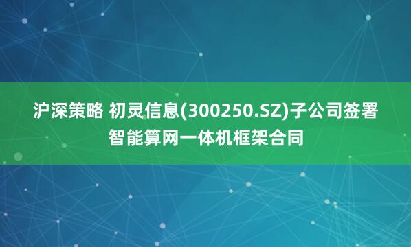 沪深策略 初灵信息(300250.SZ)子公司签署智能算网一体机框架合同