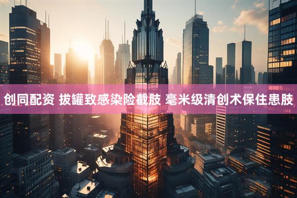 创同配资 拔罐致感染险截肢 毫米级清创术保住患肢