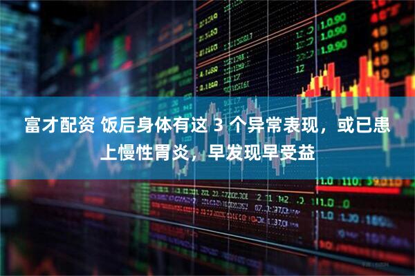 富才配资 饭后身体有这 3 个异常表现，或已患上慢性胃炎，早发现早受益