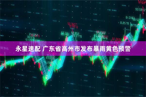永星速配 广东省高州市发布暴雨黄色预警