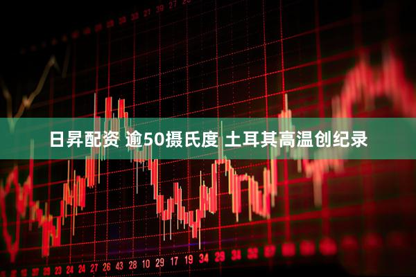 日昇配资 逾50摄氏度 土耳其高温创纪录