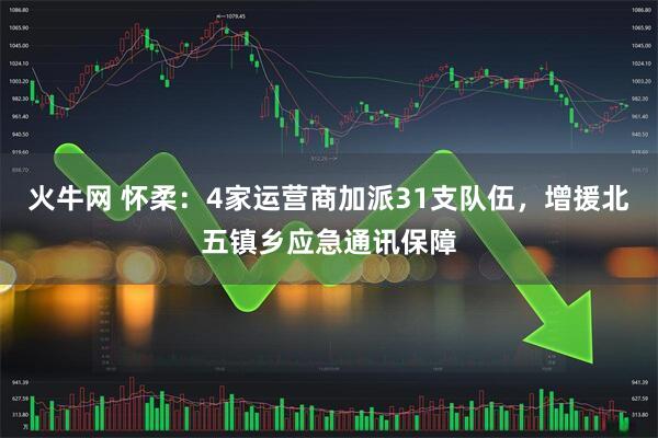 火牛网 怀柔：4家运营商加派31支队伍，增援北五镇乡应急通讯保障
