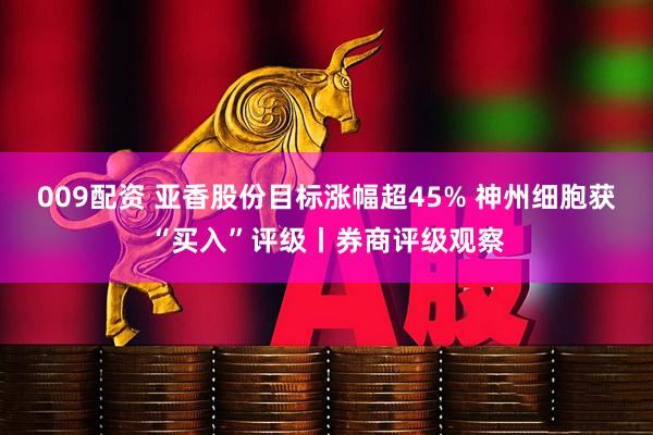 009配资 亚香股份目标涨幅超45% 神州细胞获“买入”评级丨券商评级观察