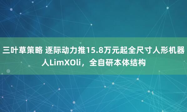 三叶草策略 逐际动力推15.8万元起全尺寸人形机器人LimXOli，全自研本体结构