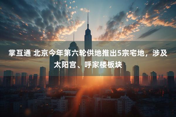 掌互通 北京今年第六轮供地推出5宗宅地，涉及太阳宫、呼家楼板块