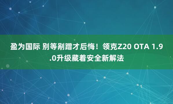 盈为国际 别等剐蹭才后悔！领克Z20 OTA 1.9.0升级藏着安全新解法