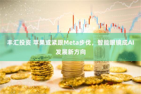 丰汇投资 苹果或紧跟Meta步伐，智能眼镜成AI发展新方向