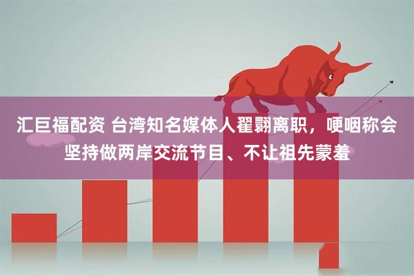 汇巨福配资 台湾知名媒体人翟翾离职，哽咽称会坚持做两岸交流节目、不让祖先蒙羞
