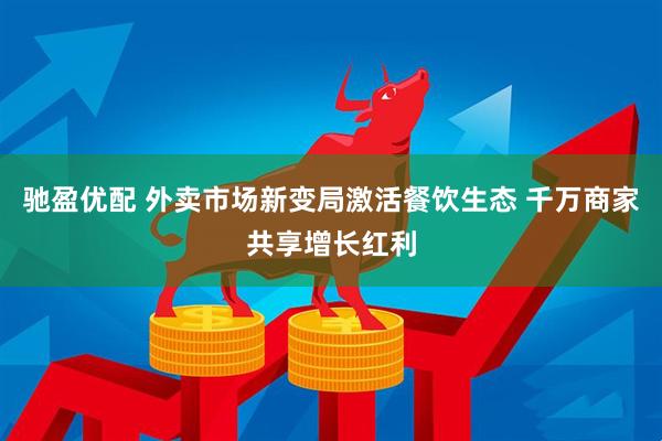 驰盈优配 外卖市场新变局激活餐饮生态 千万商家共享增长红利