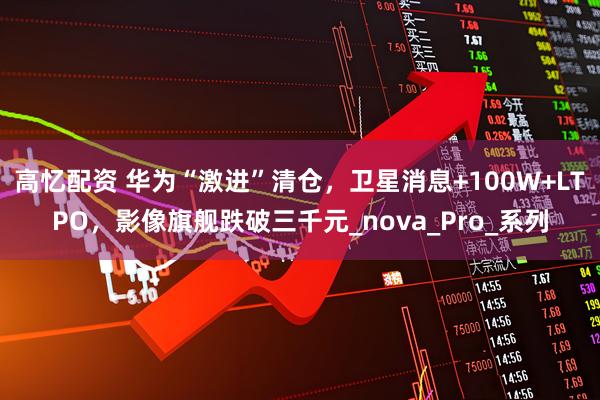 高忆配资 华为“激进”清仓，卫星消息+100W+LTPO，影像旗舰跌破三千元_nova_Pro_系列
