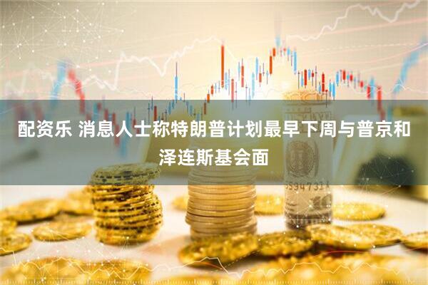 配资乐 消息人士称特朗普计划最早下周与普京和泽连斯基会面