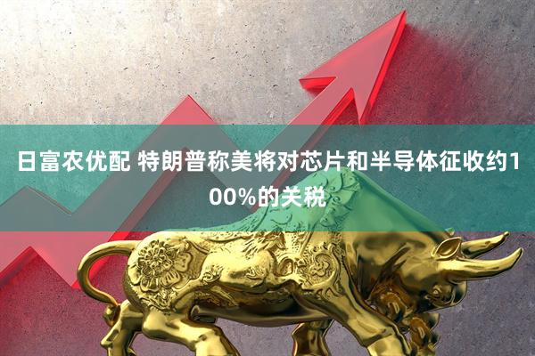 日富农优配 特朗普称美将对芯片和半导体征收约100%的关税
