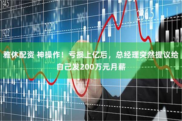 雅休配资 神操作！亏损上亿后，总经理突然提议给自己发200万元月薪