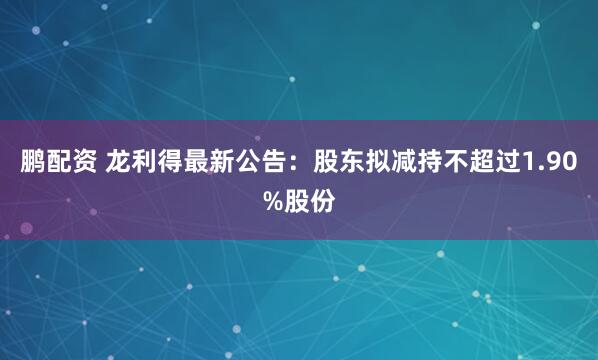 鹏配资 龙利得最新公告：股东拟减持不超过1.90%股份
