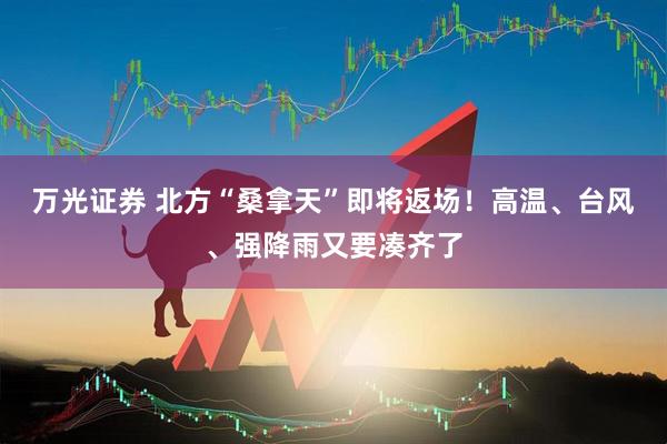 万光证券 北方“桑拿天”即将返场！高温、台风、强降雨又要凑齐了