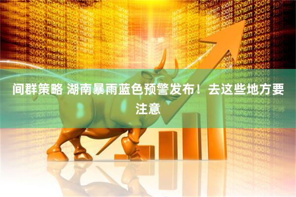 间群策略 湖南暴雨蓝色预警发布！去这些地方要注意