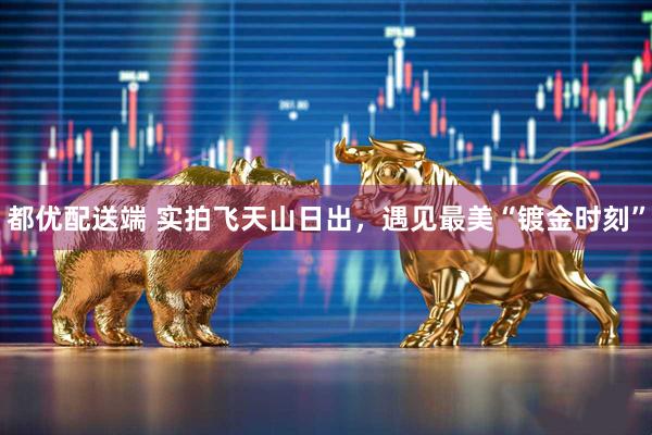 都优配送端 实拍飞天山日出，遇见最美“镀金时刻”
