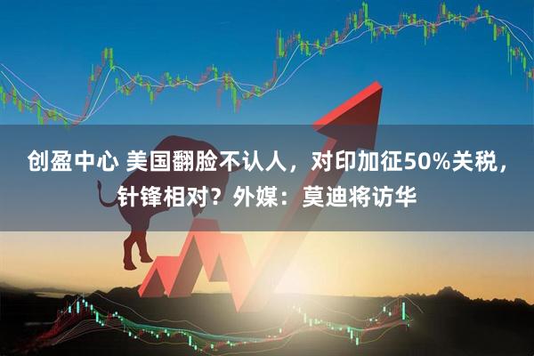 创盈中心 美国翻脸不认人，对印加征50%关税，针锋相对？外媒：莫迪将访华