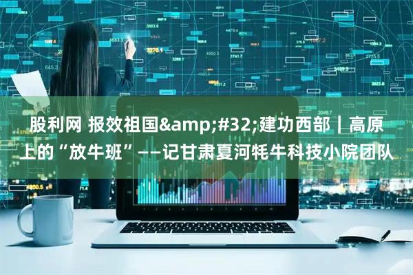 股利网 报效祖国&#32;建功西部｜高原上的“放牛班”——记甘肃夏河牦牛科技小院团队
