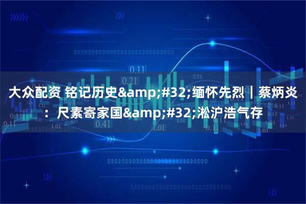 大众配资 铭记历史&#32;缅怀先烈｜蔡炳炎：尺素寄家国&#32;淞沪浩气存