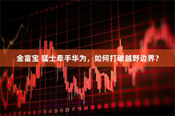 金富宝 猛士牵手华为，如何打破越野边界？