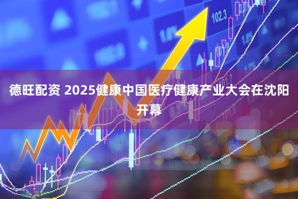 德旺配资 2025健康中国医疗健康产业大会在沈阳开幕