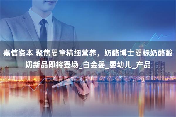 嘉信资本 聚焦婴童精细营养，奶酪博士婴标奶酪酸奶新品即将登场_白金婴_婴幼儿_产品