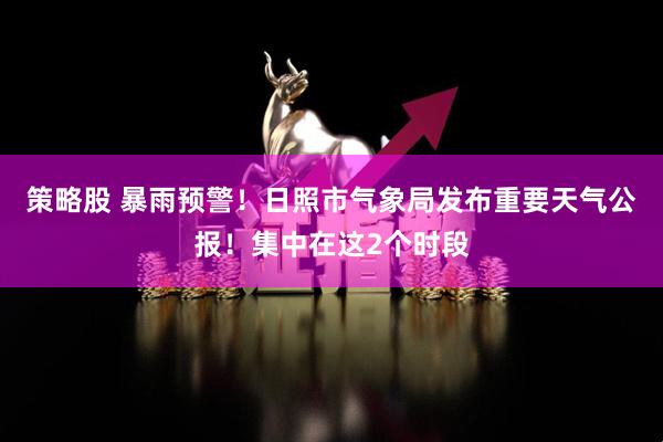 策略股 暴雨预警！日照市气象局发布重要天气公报！集中在这2个时段