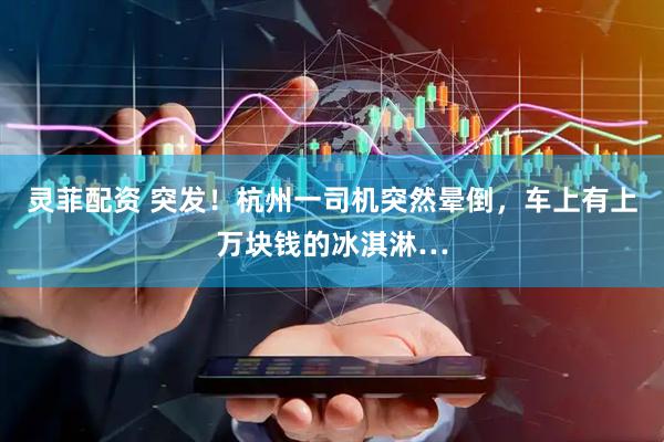 灵菲配资 突发!杭州一司机突然晕倒,车上有上万块钱的冰淇淋…