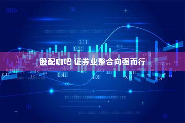 股配咖吧 证券业整合向强而行