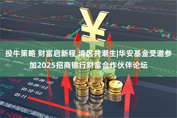 投牛策略 财富启新程 湾区共潮生|华安基金受邀参加2025招商银行财富合作伙伴论坛