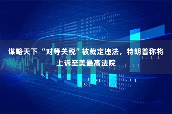 谋略天下 “对等关税”被裁定违法，特朗普称将上诉至美最高法院