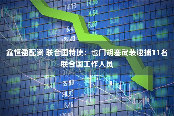 鑫恒盈配资 联合国特使：也门胡塞武装逮捕11名联合国工作人员