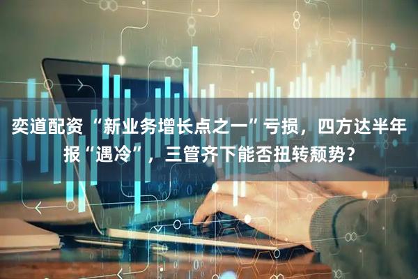 奕道配资 “新业务增长点之一”亏损，四方达半年报“遇冷”，三管齐下能否扭转颓势？