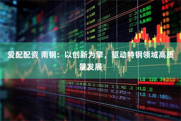 爱配配资 南钢：以创新为擎，驱动特钢领域高质量发展