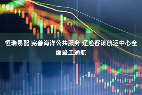 恒瑞易配 完善海洋公共服务 辽渔客滚航运中心全面竣工通航
