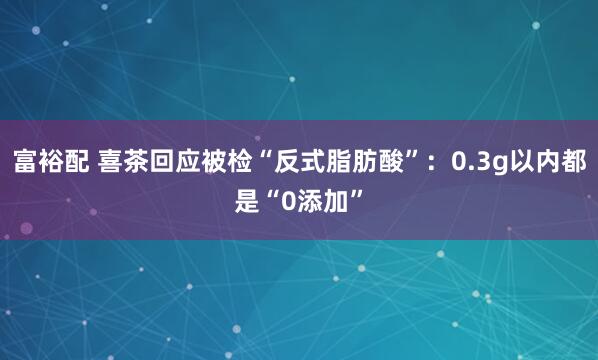 富裕配 喜茶回应被检“反式脂肪酸”：0.3g以内都是“0添加”