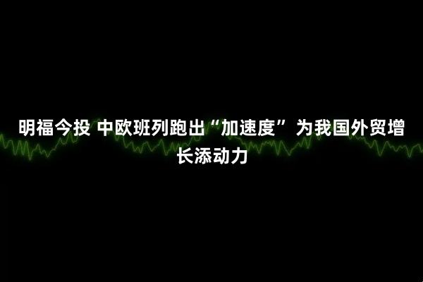 明福今投 中欧班列跑出“加速度” 为我国外贸增长添动力